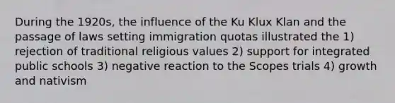 During the 1920s, the influence of the Ku Klux Klan and the passage of laws setting immigration quotas illustrated the 1) rejection of traditional religious values 2) support for integrated public schools 3) negative reaction to the Scopes trials 4) growth and nativism