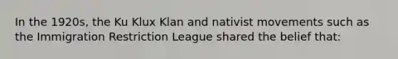 In the 1920s, the <a href='https://www.questionai.com/knowledge/ktiixWUXlT-ku-klux-klan' class='anchor-knowledge'>ku klux klan</a> and nativist movements such as the Immigration Restriction League shared the belief that: