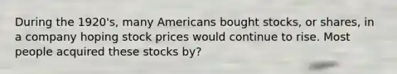 During the 1920's, many Americans bought stocks, or shares, in a company hoping stock prices would continue to rise. Most people acquired these stocks by?