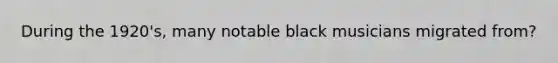 During the 1920's, many notable black musicians migrated from?