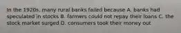 In the 1920s, many rural banks failed because A. banks had speculated in stocks B. farmers could not repay their loans C. the stock market surged D. consumers took their money out