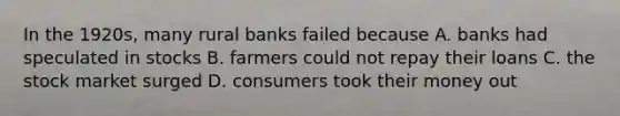 In the 1920s, many rural banks failed because A. banks had speculated in stocks B. farmers could not repay their loans C. the stock market surged D. consumers took their money out