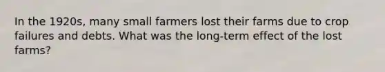 In the 1920s, many small farmers lost their farms due to crop failures and debts. What was the long-term effect of the lost farms?