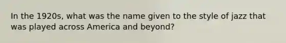 In the 1920s, what was the name given to the style of jazz that was played across America and beyond?
