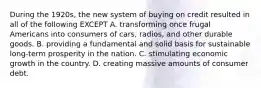 During the 1920s, the new system of buying on credit resulted in all of the following EXCEPT A. transforming once frugal Americans into consumers of cars, radios, and other durable goods. B. providing a fundamental and solid basis for sustainable long-term prosperity in the nation. C. stimulating economic growth in the country. D. creating massive amounts of consumer debt.