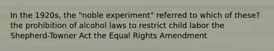 In the 1920s, the "noble experiment" referred to which of these? the prohibition of alcohol laws to restrict child labor the Shepherd-Towner Act the Equal Rights Amendment