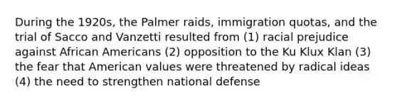 During the 1920s, the Palmer raids, immigration quotas, and the trial of Sacco and Vanzetti resulted from (1) racial prejudice against African Americans (2) opposition to the Ku Klux Klan (3) the fear that American values were threatened by radical ideas (4) the need to strengthen national defense