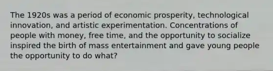 The 1920s was a period of economic prosperity, technological innovation, and artistic experimentation. Concentrations of people with money, free time, and the opportunity to socialize inspired the birth of mass entertainment and gave young people the opportunity to do what?