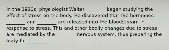 In the 1920s, physiologist Walter ________ began studying the effect of stress on the body. He discovered that the hormones ________ and ________ are released into the bloodstream in response to stress. This and other bodily changes due to stress are mediated by the ________ nervous system, thus preparing the body for ________.