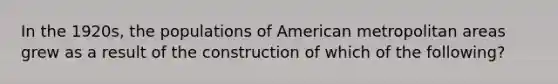 In the 1920s, the populations of American metropolitan areas grew as a result of the construction of which of the following?