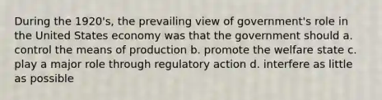 During the 1920's, the prevailing view of government's role in the United States economy was that the government should a. control the means of production b. promote the welfare state c. play a major role through regulatory action d. interfere as little as possible