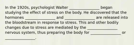 In the 1920s, psychologist Walter ________________ began studying the effect of stress on the body. He discovered that the hormones ________________ and ________________ are released into the bloodstream in response to stress. This and other bodily changes due to stress are mediated by the ________________ nervous system, thus preparing the body for ________________ or ________________.