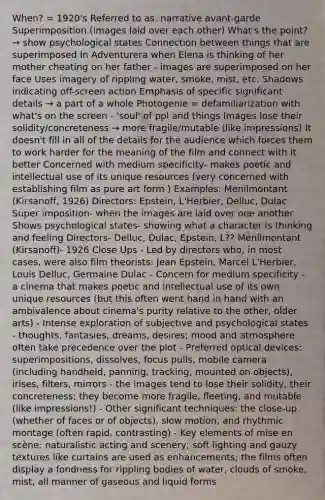 When? = 1920's Referred to as: narrative avant-garde Superimposition (images laid over each other) What's the point? → show psychological states Connection between things that are superimposed In Adventurera when Elena is thinking of her mother cheating on her father - images are superimposed on her face Uses imagery of rippling water, smoke, mist, etc. Shadows indicating off-screen action Emphasis of specific significant details → a part of a whole Photogenie = defamiliarization with what's on the screen - 'soul' of ppl and things Images lose their solidity/concreteness → more fragile/mutable (like impressions) It doesn't fill in all of the details for the audience which forces them to work harder for the meaning of the film and connect with it better Concerned with medium specificity- makes poetic and intellectual use of its unique resources (very concerned with establishing film as pure art form ) Examples: Menilmontant (Kirsanoff, 1926) Directors: Epstein, L'Herbier, Delluc, Dulac Super imposition- when the images are laid over one another Shows psychological states- showing what a character is thinking and feeling Directors- Delluc, Dulac, Epstein, L?? Mēnílmontant (Kirsanoff)- 1926 Close Ups - Led by directors who, in most cases, were also film theorists: Jean Epstein, Marcel L'Herbier, Louis Delluc, Germaine Dulac - Concern for medium specificity - a cinema that makes poetic and intellectual use of its own unique resources (but this often went hand in hand with an ambivalence about cinema's purity relative to the other, older arts) - Intense exploration of subjective and psychological states - thoughts, fantasies, dreams, desires; mood and atmosphere often take precedence over the plot - Preferred optical devices: superimpositions, dissolves, focus pulls, mobile camera (including handheld, panning, tracking, mounted on objects), irises, filters, mirrors - the images tend to lose their solidity, their concreteness; they become more fragile, fleeting, and mutable (like impressions!) - Other significant techniques: the close-up (whether of faces or of objects), slow motion, and rhythmic montage (often rapid, contrasting) - Key elements of mise en scène: naturalistic acting and scenery; soft lighting and gauzy textures like curtains are used as enhancements; the films often display a fondness for rippling bodies of water, clouds of smoke, mist, all manner of gaseous and liquid forms