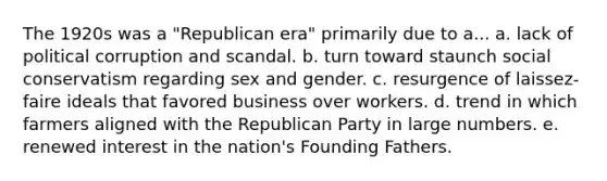 The 1920s was a "Republican era" primarily due to a... a. lack of political corruption and scandal. b. turn toward staunch social conservatism regarding sex and gender. c. resurgence of laissez-faire ideals that favored business over workers. d. trend in which farmers aligned with the Republican Party in large numbers. e. renewed interest in the nation's Founding Fathers.