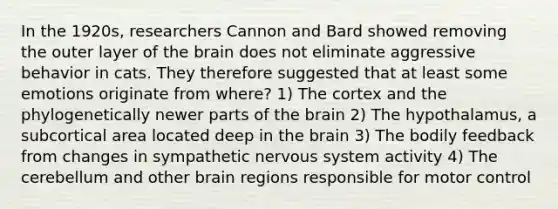 In the 1920s, researchers Cannon and Bard showed removing the outer layer of the brain does not eliminate aggressive behavior in cats. They therefore suggested that at least some emotions originate from where? 1) The cortex and the phylogenetically newer parts of the brain 2) The hypothalamus, a subcortical area located deep in the brain 3) The bodily feedback from changes in sympathetic nervous system activity 4) The cerebellum and other brain regions responsible for motor control