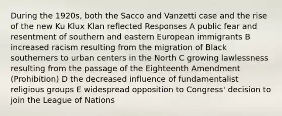 During the 1920s, both the Sacco and Vanzetti case and the rise of the new Ku Klux Klan reflected Responses A public fear and resentment of southern and eastern European immigrants B increased racism resulting from the migration of Black southerners to urban centers in the North C growing lawlessness resulting from the passage of the Eighteenth Amendment (Prohibition) D the decreased influence of fundamentalist religious groups E widespread opposition to Congress' decision to join the League of Nations