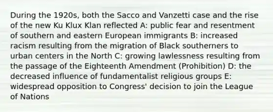 During the 1920s, both the Sacco and Vanzetti case and the rise of the new Ku Klux Klan reflected A: public fear and resentment of southern and eastern European immigrants B: increased racism resulting from the migration of Black southerners to urban centers in the North C: growing lawlessness resulting from the passage of the Eighteenth Amendment (Prohibition) D: the decreased influence of fundamentalist religious groups E: widespread opposition to Congress' decision to join the League of Nations