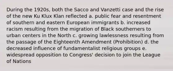 During the 1920s, both the Sacco and Vanzetti case and the rise of the new Ku Klux Klan reflected a. public fear and resentment of southern and eastern European immigrants b. increased racism resulting from the migration of Black southerners to urban centers in the North c. growing lawlessness resulting from the passage of the Eighteenth Amendment (Prohibition) d. the decreased influence of fundamentalist religious groups e. widespread opposition to Congress' decision to join the League of Nations