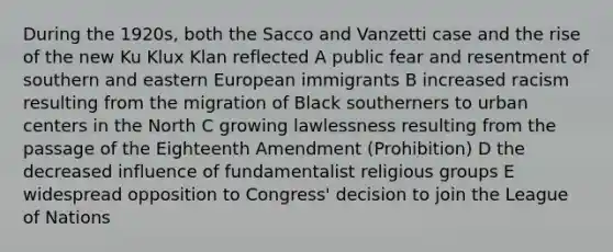 During the 1920s, both the Sacco and Vanzetti case and the rise of the new Ku Klux Klan reflected A public fear and resentment of southern and eastern European immigrants B increased racism resulting from the migration of Black southerners to urban centers in the North C growing lawlessness resulting from the passage of the Eighteenth Amendment (Prohibition) D the decreased influence of fundamentalist religious groups E widespread opposition to Congress' decision to join the League of Nations