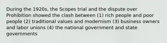 During the 1920s, the Scopes trial and the dispute over Prohibition showed the clash between (1) rich people and poor people (2) traditional values and modernism (3) business owners and <a href='https://www.questionai.com/knowledge/knfd2oEIT4-labor-unions' class='anchor-knowledge'>labor unions</a> (4) the national government and <a href='https://www.questionai.com/knowledge/kktWZGE8l3-state-governments' class='anchor-knowledge'>state governments</a>