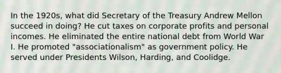 In the 1920s, what did Secretary of the Treasury Andrew Mellon succeed in doing? He cut taxes on corporate profits and personal incomes. He eliminated the entire national debt from World War I. He promoted "associationalism" as government policy. He served under Presidents Wilson, Harding, and Coolidge.