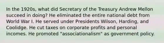 In the 1920s, what did Secretary of the Treasury Andrew Mellon succeed in doing? He eliminated the entire national debt from World War I. He served under Presidents Wilson, Harding, and Coolidge. He cut taxes on corporate profits and personal incomes. He promoted "associationalism" as government policy.