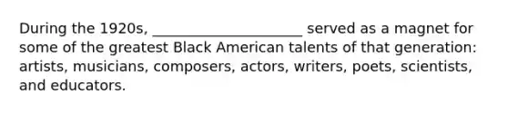 During the 1920s, _____________________ served as a magnet for some of the greatest Black American talents of that generation: artists, musicians, composers, actors, writers, poets, scientists, and educators.