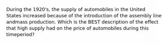 During the 1920's, the supply of automobiles in the United States increased because of the introduction of the assembly line andmass production. Which is the BEST description of the effect that high supply had on the price of automobiles during this timeperiod?