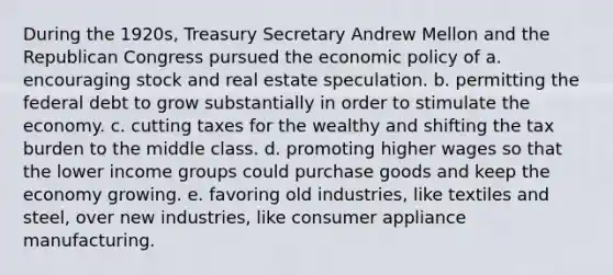 During the 1920s, Treasury Secretary Andrew Mellon and the Republican Congress pursued the economic policy of a. encouraging stock and real estate speculation. b. permitting the federal debt to grow substantially in order to stimulate the economy. c. cutting taxes for the wealthy and shifting the tax burden to the middle class. d. promoting higher wages so that the lower income groups could purchase goods and keep the economy growing. e. favoring old industries, like textiles and steel, over new industries, like consumer appliance manufacturing.