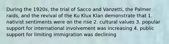 During the 1920s, the trial of Sacco and Vanzetti, the Palmer raids, and the revival of the Ku Klux Klan demonstrate that 1. nativist sentiments were on the rise 2. cultural values 3. popular support for international involvement was increasing 4. public support for limiting immigration was declining