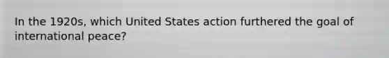 In the 1920s, which United States action furthered the goal of international peace?