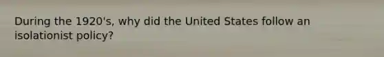 During the 1920's, why did the United States follow an isolationist policy?