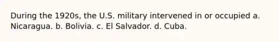 During the 1920s, the U.S. military intervened in or occupied a. Nicaragua. b. Bolivia. c. El Salvador. d. Cuba.