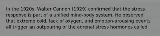 In the 1920s, Walter Cannon (1929) confirmed that the stress response is part of a unified mind-body system. He observed that extreme cold, lack of oxygen, and emotion-arousing events all trigger an outpouring of the adrenal stress hormones called