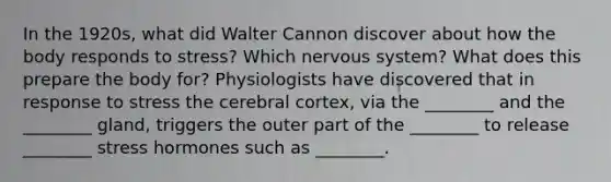 In the 1920s, what did Walter Cannon discover about how the body responds to stress? Which nervous system? What does this prepare the body for? Physiologists have discovered that in response to stress the cerebral cortex, via the ________ and the ________ gland, triggers the outer part of the ________ to release ________ stress hormones such as ________.