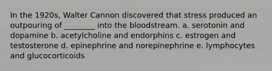 In the 1920s, Walter Cannon discovered that stress produced an outpouring of ________ into the bloodstream. a. serotonin and dopamine b. acetylcholine and endorphins c. estrogen and testosterone d. epinephrine and norepinephrine e. lymphocytes and glucocorticoids