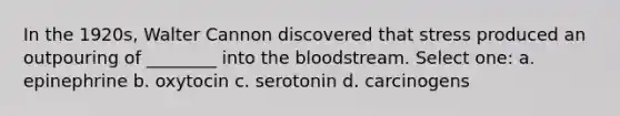 In the 1920s, Walter Cannon discovered that stress produced an outpouring of ________ into <a href='https://www.questionai.com/knowledge/k7oXMfj7lk-the-blood' class='anchor-knowledge'>the blood</a>stream. Select one: a. epinephrine b. oxytocin c. serotonin d. carcinogens