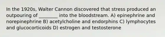 In the 1920s, Walter Cannon discovered that stress produced an outpouring of ________ into the bloodstream. A) epinephrine and norepinephrine B) acetylcholine and endorphins C) lymphocytes and glucocorticoids D) estrogen and testosterone