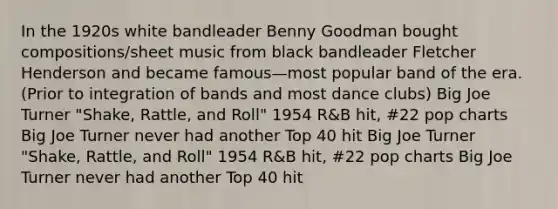 In the 1920s white bandleader Benny Goodman bought compositions/sheet music from black bandleader Fletcher Henderson and became famous—most popular band of the era. (Prior to integration of bands and most dance clubs) Big Joe Turner "Shake, Rattle, and Roll" 1954 R&B hit, #22 pop charts Big Joe Turner never had another Top 40 hit Big Joe Turner "Shake, Rattle, and Roll" 1954 R&B hit, #22 pop charts Big Joe Turner never had another Top 40 hit