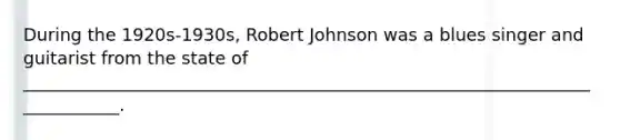 During the 1920s-1930s, Robert Johnson was a blues singer and guitarist from the state of ____________________________________________________________________________.