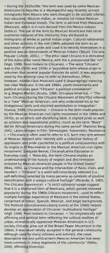 • During the 1920s/30s "the term was used by some Mexican Americans to describe in a disrespectful way recently arrived immigrants from Mexico who were thought to be socially inferior, less educated, Mexican Indian, or mestizo (of mixed Mexican Indian and European blood). The term is derived from Mexicano (Mexican), which is in turn derived from the Mexica Indians (Aztecs). The use of the term by Mexican Americans had racial overtones because of the inferiority they attributed to immigrants of whole or partial Indian origin. Cultural nationalists and other activists in the mid-1960s adopted the term as an expression of ethnic pride and used it to identify themselves in a positive was as descendants of Mexican Indians (Tatum, Chicano Popular Culture, 2001). • "The ethic label Chicano is a derivative of the Aztec tribe name Mexica, with the x pronounced like "ch" (Vigil, 1998, From Indians to Chicanos). • The word "Chicano" was in the 1920s and 1930s a "pejorative term whose origin is unknown (but several popular theories do exist). It was popularly used by the working class to refer to themselves. Often, however, middle-class Mexicans used it disparagingly meaning low-class Mexicans. It the late 1960s, youth movements and political activists gave "Chicano" a political connotation" (e.g.,Negros-Blacks) (Acuna, 1986, Occupied America). • "The term Chicano (during the Chicano Movement of 60s/70s) referred to a "new" Mexican American, one who understood his or her (indigenous) roots and shunned assimilation or integration" (Garcia, 1998, Chicanismo). • Chicano is the term made popular by the Mexican American civil rights movement in the 1960s and 1970s; as an ethnic self-identifying label, it implied pride as well as activism and oppositional politics, much as the term "Black" did for African Americans during the same period" (Ramirez Berg, 2002, Latino Images in Film: Stereotypes, Subversion, Resistance ). • Chicana/o is often used to refer to U.S. born men and women of Mexican descent who "identify with a collective history of oppression and pride connected to a political consciousness with its origins in El Movimiento or the Mexican American civil rights movement" (Delgado Bernal, Chicana/Latina Education in Everyday Live). • "Basically, the term Chicana implies an understanding of the history of neglect and discrimination endured by Mexican-American people in the United States" (Blea, 1992, La Chicana and the Intersection of Race, Class, and Gender). • "Chicano" is a word self-consciously selected (i.e., self-definition) selected by many persons as symbolic of positive identification with a unique cultural heritage" (Mirande, A. 1985, The Chicano Experience). • "A strict colloquial usage suggest that it is a shortened form of Mexicano, which gained renewed popularity during the 1960s Chicano movement...used to reflect multiple-heritage experience of Mexicans in the United States, comprised of Indian, Spanish, Mexican, and Anglo backgrounds. The Political consciousness-raising events of the 1960s helped develop an appreciation of Chicanos' multicultural heritage" (Vigil, 1998, From Indians to Chicanos). • "An emphatically self-affirming and political term reflecting the cultural realities of urban, economically oppressed Mexican Americans in U.S. society Chicano grew out of the Brown Power Movement in the 1960s. It was never wholly accepted in the general community. Although used by many scholars and activists, the more descriptive but less political term Mexican American has been more common in many segments of the community" (Nieto, 2000, Affirming Diversity).