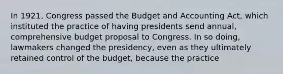 In 1921, Congress passed the Budget and Accounting Act, which instituted the practice of having presidents send annual, comprehensive budget proposal to Congress. In so doing, lawmakers changed the presidency, even as they ultimately retained control of the budget, because the practice