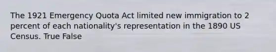 The 1921 Emergency Quota Act limited new immigration to 2 percent of each nationality's representation in the 1890 US Census. True False