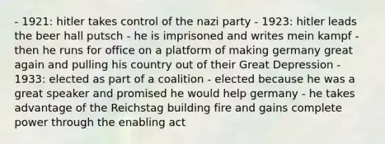 - 1921: hitler takes control of the nazi party - 1923: hitler leads the beer hall putsch - he is imprisoned and writes mein kampf - then he runs for office on a platform of making germany great again and pulling his country out of their Great Depression - 1933: elected as part of a coalition - elected because he was a great speaker and promised he would help germany - he takes advantage of the Reichstag building fire and gains complete power through the enabling act