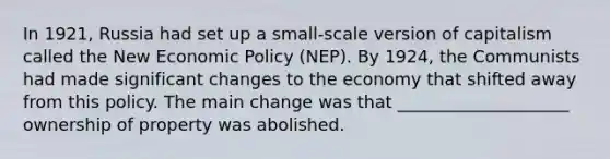 In 1921, Russia had set up a small-scale version of capitalism called the New Economic Policy (NEP). By 1924, the Communists had made significant changes to the economy that shifted away from this policy. The main change was that ____________________ ownership of property was abolished.