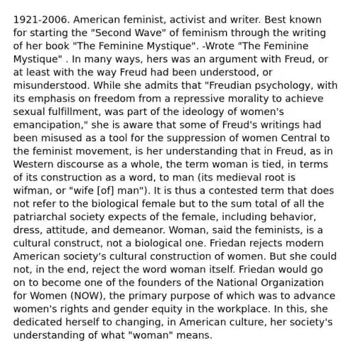 1921-2006. American feminist, activist and writer. Best known for starting the "Second Wave" of feminism through the writing of her book "The Feminine Mystique". -Wrote "The Feminine Mystique" . In many ways, hers was an argument with Freud, or at least with the way Freud had been understood, or misunderstood. While she admits that "Freudian psychology, with its emphasis on freedom from a repressive morality to achieve sexual fulfillment, was part of the ideology of women's emancipation," she is aware that some of Freud's writings had been misused as a tool for the suppression of women Central to the feminist movement, is her understanding that in Freud, as in Western discourse as a whole, the term woman is tied, in terms of its construction as a word, to man (its medieval root is wifman, or "wife [of] man"). It is thus a contested term that does not refer to the biological female but to the sum total of all the patriarchal society expects of the female, including behavior, dress, attitude, and demeanor. Woman, said the feminists, is a cultural construct, not a biological one. Friedan rejects modern American society's cultural construction of women. But she could not, in the end, reject the word woman itself. Friedan would go on to become one of the founders of the National Organization for Women (NOW), the primary purpose of which was to advance women's rights and gender equity in the workplace. In this, she dedicated herself to changing, in American culture, her society's understanding of what "woman" means.