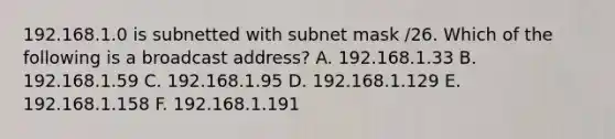 192.168.1.0 is subnetted with subnet mask /26. Which of the following is a broadcast address? A. 192.168.1.33 B. 192.168.1.59 C. 192.168.1.95 D. 192.168.1.129 E. 192.168.1.158 F. 192.168.1.191