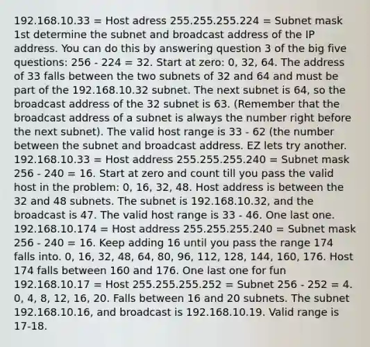 192.168.10.33 = Host adress 255.255.255.224 = Subnet mask 1st determine the subnet and broadcast address of the IP address. You can do this by answering question 3 of the big five questions: 256 - 224 = 32. Start at zero: 0, 32, 64. The address of 33 falls between the two subnets of 32 and 64 and must be part of the 192.168.10.32 subnet. The next subnet is 64, so the broadcast address of the 32 subnet is 63. (Remember that the broadcast address of a subnet is always the number right before the next subnet). The valid host range is 33 - 62 (the number between the subnet and broadcast address. EZ lets try another. 192.168.10.33 = Host address 255.255.255.240 = Subnet mask 256 - 240 = 16. Start at zero and count till you pass the valid host in the problem: 0, 16, 32, 48. Host address is between the 32 and 48 subnets. The subnet is 192.168.10.32, and the broadcast is 47. The valid host range is 33 - 46. One last one. 192.168.10.174 = Host address 255.255.255.240 = Subnet mask 256 - 240 = 16. Keep adding 16 until you pass the range 174 falls into. 0, 16, 32, 48, 64, 80, 96, 112, 128, 144, 160, 176. Host 174 falls between 160 and 176. One last one for fun 192.168.10.17 = Host 255.255.255.252 = Subnet 256 - 252 = 4. 0, 4, 8, 12, 16, 20. Falls between 16 and 20 subnets. The subnet 192.168.10.16, and broadcast is 192.168.10.19. Valid range is 17-18.