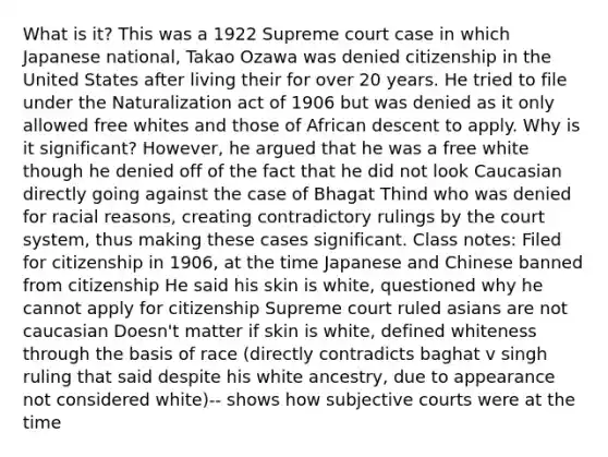 What is it? This was a 1922 Supreme court case in which Japanese national, Takao Ozawa was denied citizenship in the United States after living their for over 20 years. He tried to file under the Naturalization act of 1906 but was denied as it only allowed free whites and those of African descent to apply. Why is it significant? However, he argued that he was a free white though he denied off of the fact that he did not look Caucasian directly going against the case of Bhagat Thind who was denied for racial reasons, creating contradictory rulings by the court system, thus making these cases significant. Class notes: Filed for citizenship in 1906, at the time Japanese and Chinese banned from citizenship He said his skin is white, questioned why he cannot apply for citizenship Supreme court ruled asians are not caucasian Doesn't matter if skin is white, defined whiteness through the basis of race (directly contradicts baghat v singh ruling that said despite his white ancestry, due to appearance not considered white)-- shows how subjective courts were at the time