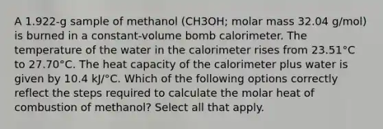 A 1.922-g sample of methanol (CH3OH; molar mass 32.04 g/mol) is burned in a constant-volume bomb calorimeter. The temperature of the water in the calorimeter rises from 23.51°C to 27.70°C. The heat capacity of the calorimeter plus water is given by 10.4 kJ/°C. Which of the following options correctly reflect the steps required to calculate the molar heat of combustion of methanol? Select all that apply.